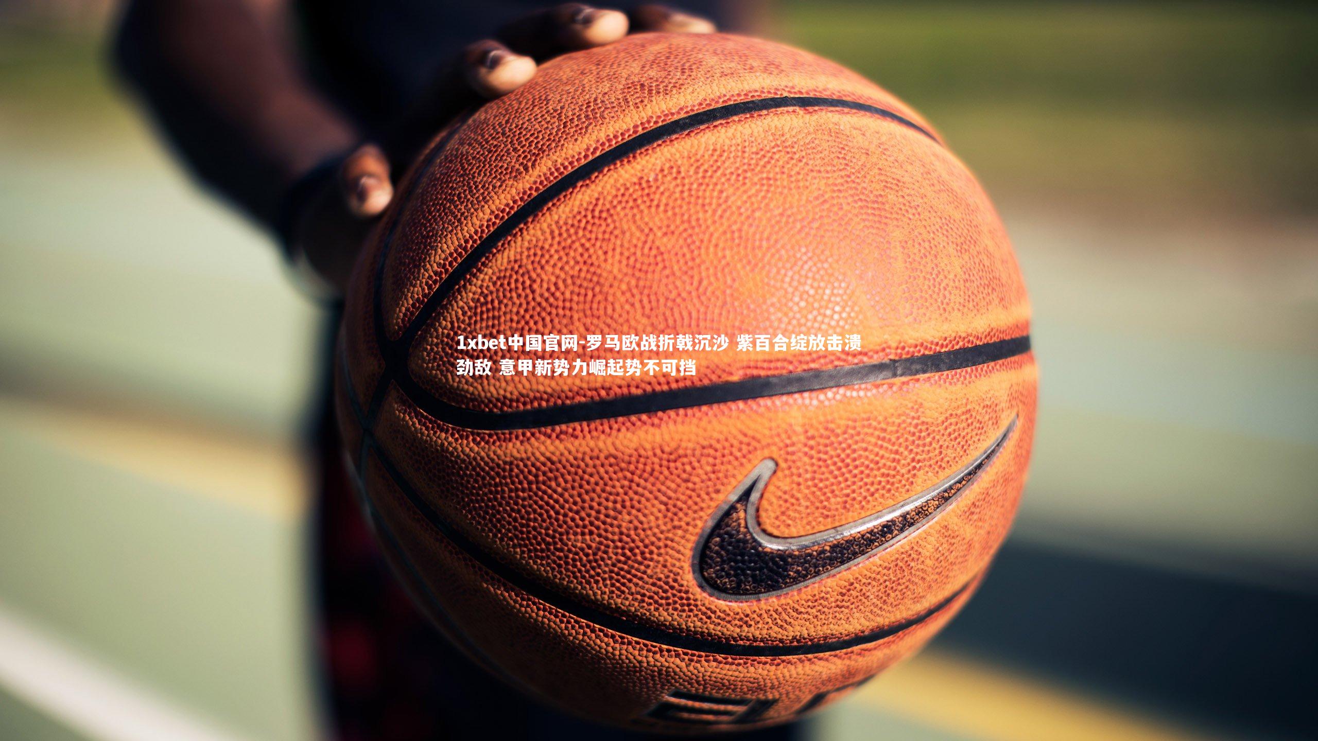 1xbet中国官网-罗马欧战折戟沉沙 紫百合绽放击溃劲敌 意甲新势力崛起势不可挡