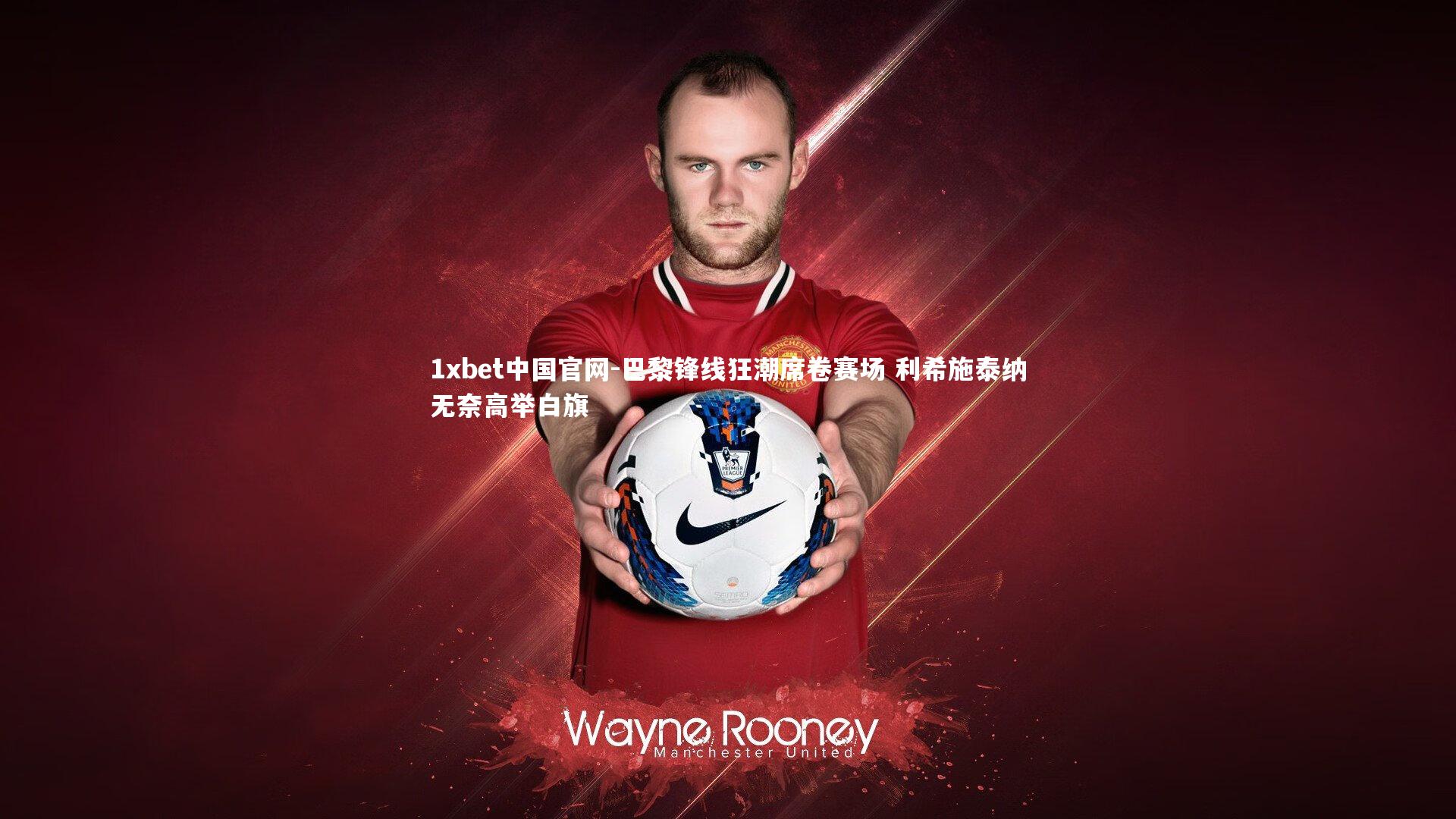 1xbet中国官网-巴黎锋线狂潮席卷赛场 利希施泰纳无奈高举白旗