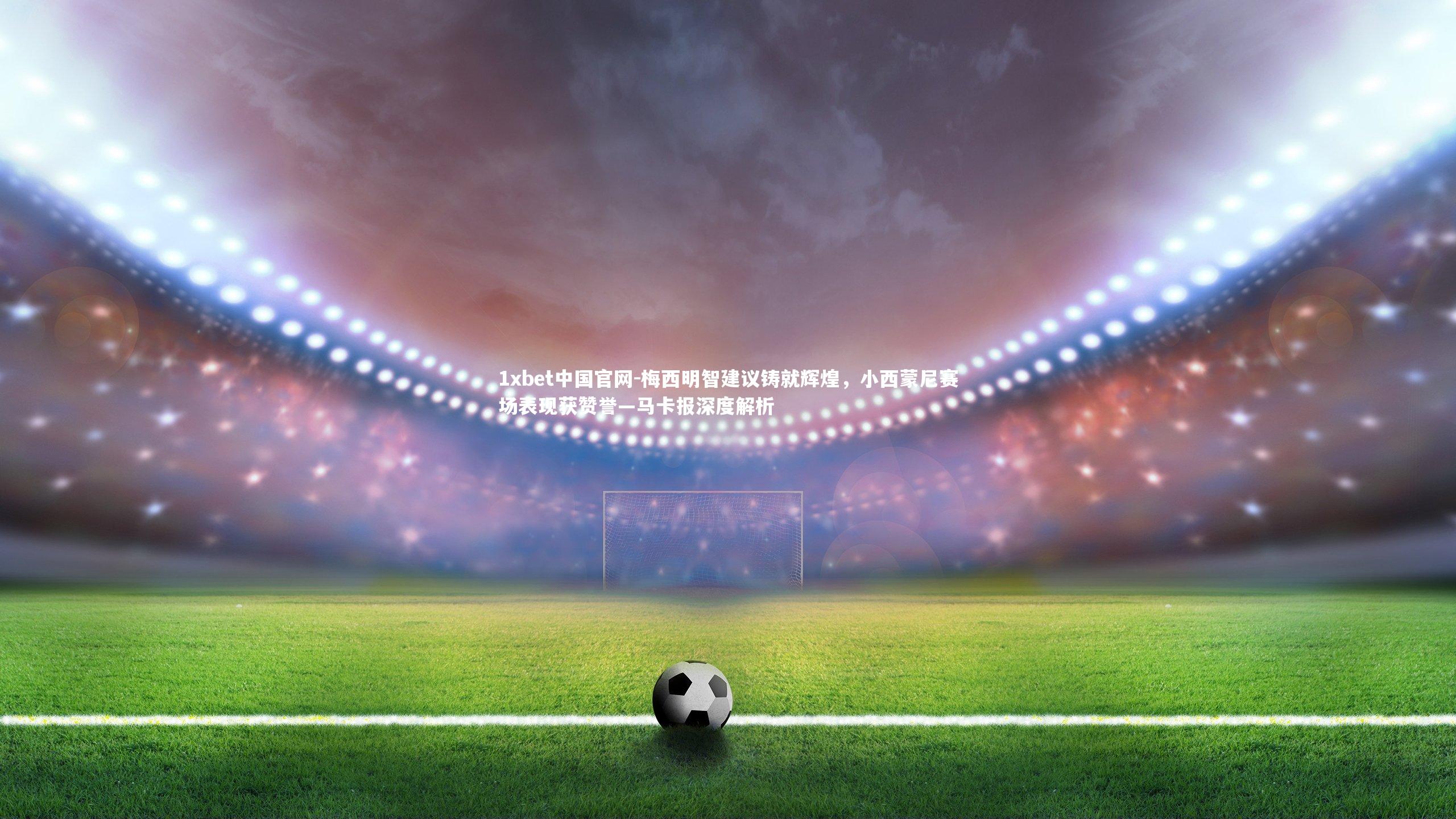1xbet中国官网-梅西明智建议铸就辉煌，小西蒙尼赛场表现获赞誉—马卡报深度解析
